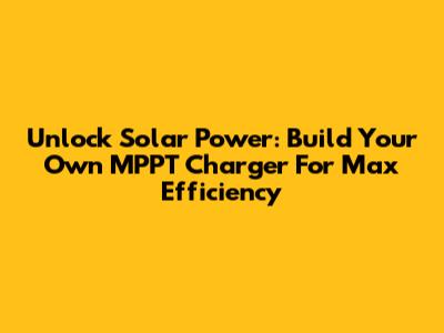 Unlock Solar Power: Build Your Own MPPT Charger For Max Efficiency
