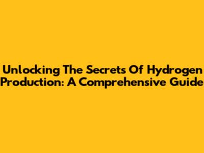 Unlocking The Secrets Of Hydrogen Production: A Comprehensive Guide