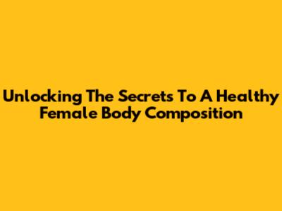 Unlocking The Secrets To A Healthy Female Body Composition