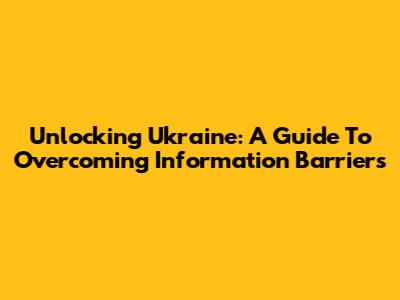 Unlocking Ukraine: A Guide To Overcoming Information Barriers