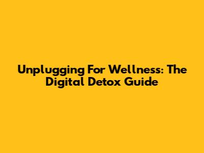 Unplugging For Wellness: The Digital Detox Guide