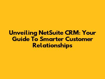 Unveiling NetSuite CRM: Your Guide To Smarter Customer Relationships