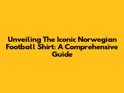 Unveiling The Iconic Norwegian Football Shirt: A Comprehensive Guide