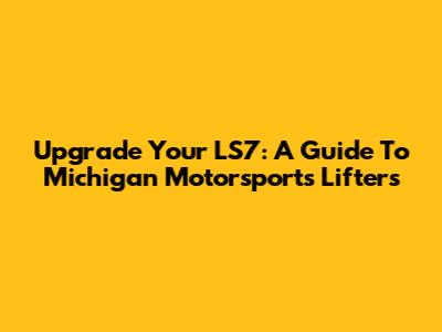 Upgrade Your LS7: A Guide To Michigan Motorsports Lifters