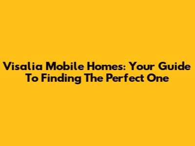 Visalia Mobile Homes: Your Guide To Finding The Perfect One