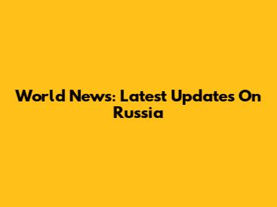 World News: Latest Updates On Russia