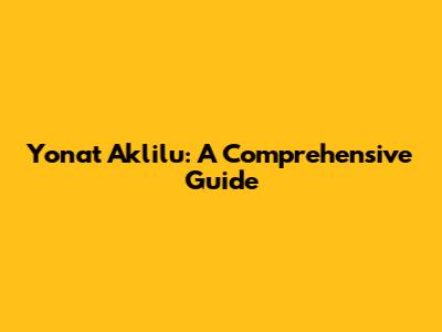 Yonat Aklilu: A Comprehensive Guide